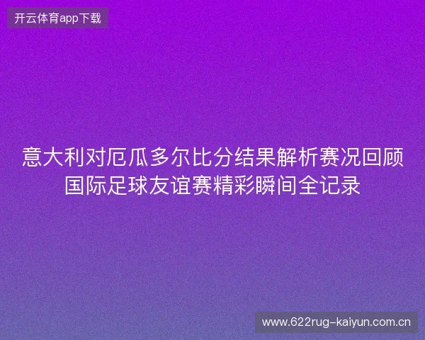 意大利对厄瓜多尔比分结果解析赛况回顾国际足球友谊赛精彩瞬间全记录 意大利对厄瓜多尔比分结果解析赛况回顾国际足球友谊赛精彩瞬间全记录